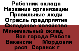 Работник склада › Название организации ­ Правильные люди › Отрасль предприятия ­ Складское хозяйство › Минимальный оклад ­ 29 000 - Все города Работа » Вакансии   . Мордовия респ.,Саранск г.